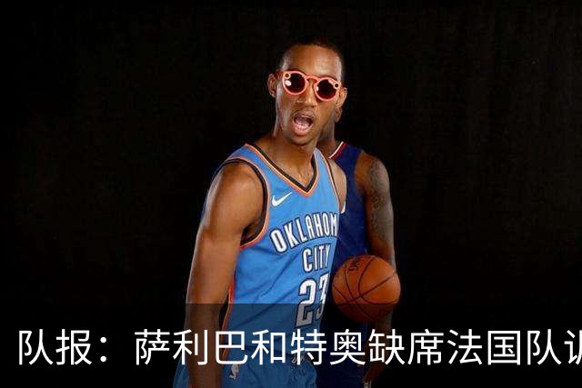 队报：萨利巴和特奥缺席法国队训练，但“无需担心”